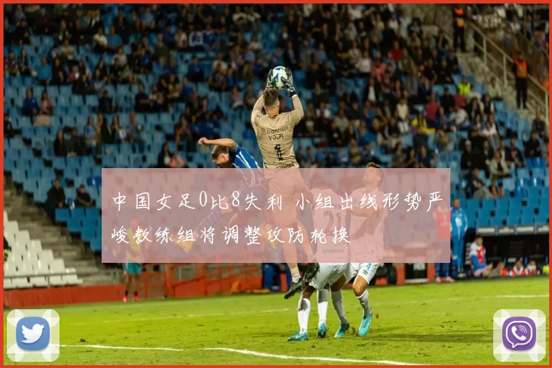 中国女足0比8失利 小组出线形势严峻教练组将调整攻防轮换