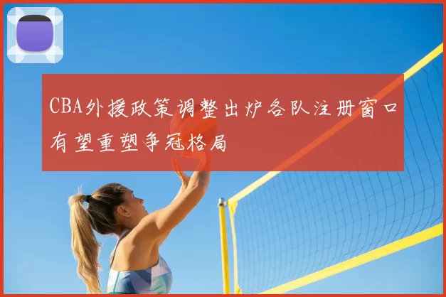 CBA外援政策调整出炉各队注册窗口有望重塑争冠格局