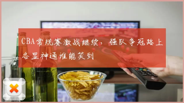 CBA常规赛激战继续，强队争冠路上各显神通谁能笑到