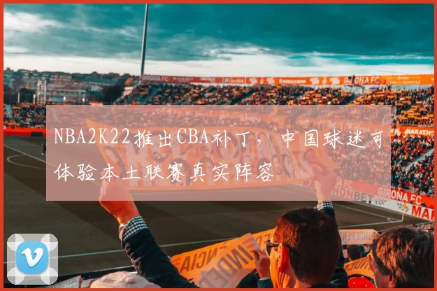 NBA2K22推出CBA补丁,中国球迷可体验本土联赛真实阵容