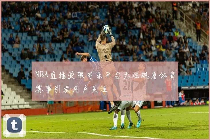 NBA直播受限可乐平台无法观看体育赛事引发用户关注