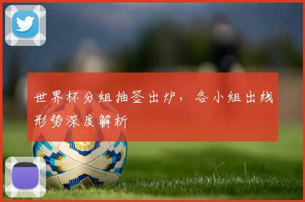 世界杯分组抽签出炉,各小组出线形势深度解析