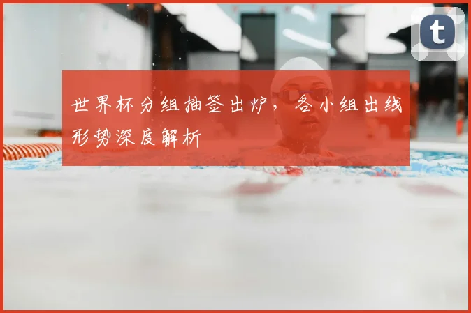 世界杯分组抽签出炉，各小组出线形势深度解析