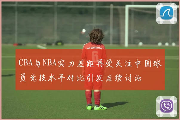 CBA与NBA实力差距再受关注中国球员竞技水平对比引发后续讨论