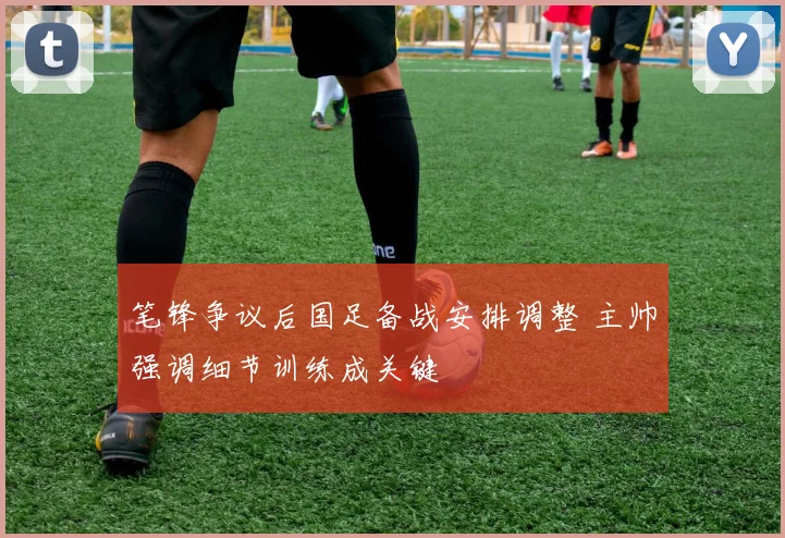 笔锋争议后国足备战安排调整 主帅强调细节训练成关键