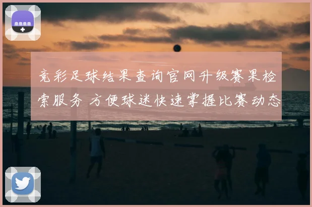 竞彩足球结果查询官网升级赛果检索服务 方便球迷快速掌握比赛动态
