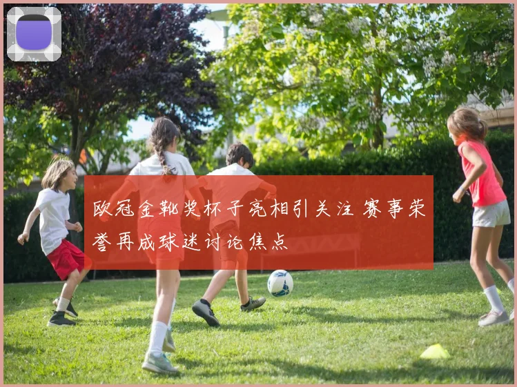 欧冠金靴奖杯子亮相引关注 赛事荣誉再成球迷讨论焦点